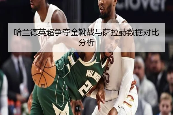哈兰德英超争夺金靴战与萨拉赫数据对比分析