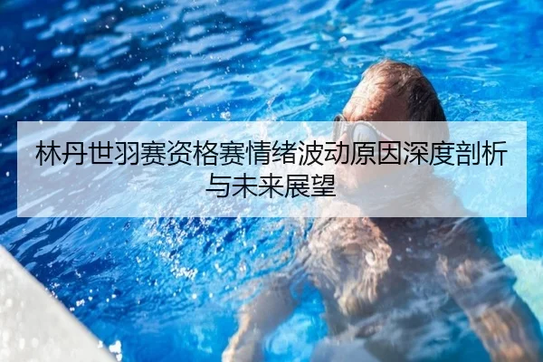 林丹世羽赛资格赛情绪波动原因深度剖析与未来展望