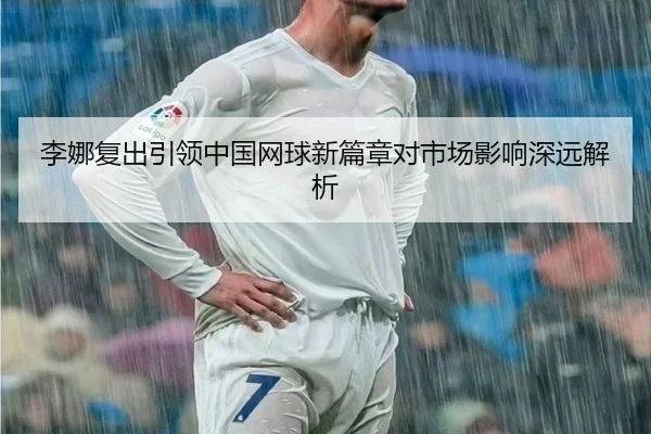 李娜复出引领中国网球新篇章对市场影响深远解析